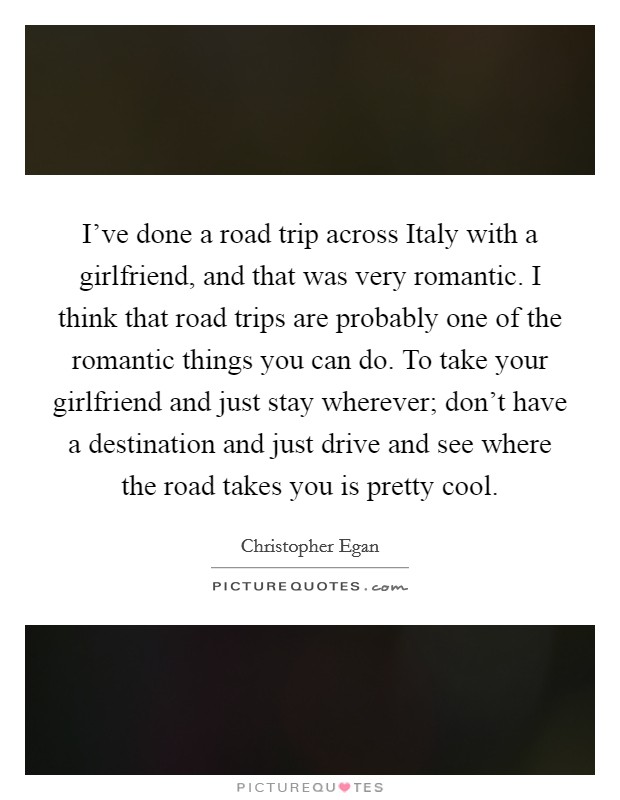 I've done a road trip across Italy with a girlfriend, and that was very romantic. I think that road trips are probably one of the romantic things you can do. To take your girlfriend and just stay wherever; don't have a destination and just drive and see where the road takes you is pretty cool. Picture Quote #1