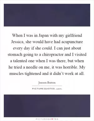 When I was in Japan with my girlfriend Jessica, she would have had acupuncture every day if she could. I can just about stomach going to a chiropractor and I visited a talented one when I was there, but when he tried a needle on me, it was horrible. My muscles tightened and it didn’t work at all Picture Quote #1