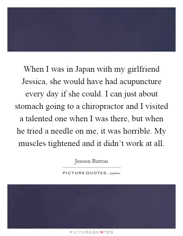 When I was in Japan with my girlfriend Jessica, she would have had acupuncture every day if she could. I can just about stomach going to a chiropractor and I visited a talented one when I was there, but when he tried a needle on me, it was horrible. My muscles tightened and it didn't work at all. Picture Quote #1