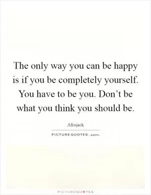 The only way you can be happy is if you be completely yourself. You have to be you. Don’t be what you think you should be Picture Quote #1