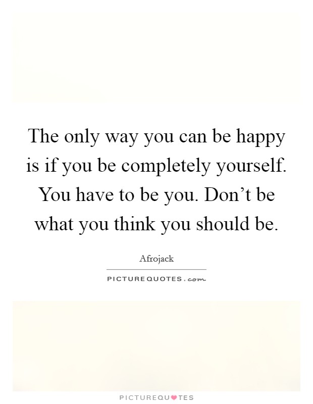 The only way you can be happy is if you be completely yourself. You have to be you. Don't be what you think you should be. Picture Quote #1
