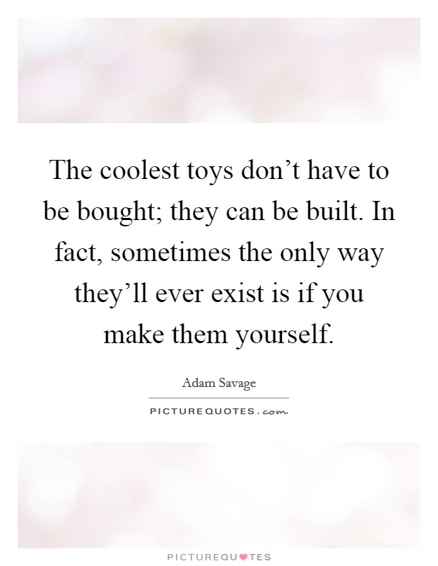 The coolest toys don't have to be bought; they can be built. In fact, sometimes the only way they'll ever exist is if you make them yourself. Picture Quote #1