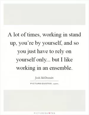 A lot of times, working in stand up, you’re by yourself, and so you just have to rely on yourself only... but I like working in an ensemble Picture Quote #1