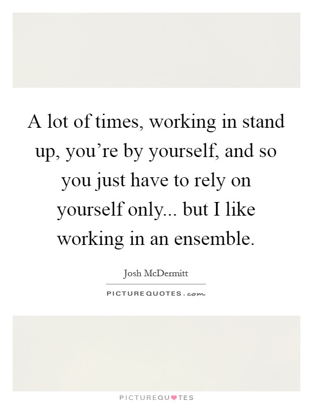 A lot of times, working in stand up, you're by yourself, and so you just have to rely on yourself only... but I like working in an ensemble. Picture Quote #1