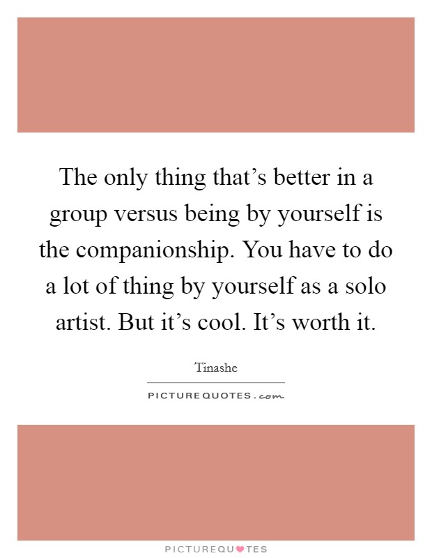 The only thing that's better in a group versus being by yourself is the companionship. You have to do a lot of thing by yourself as a solo artist. But it's cool. It's worth it. Picture Quote #1
