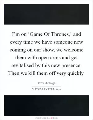 I’m on ‘Game Of Thrones,’ and every time we have someone new coming on our show, we welcome them with open arms and get revitalised by this new presence. Then we kill them off very quickly Picture Quote #1