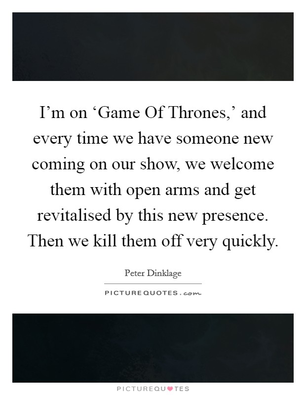 I'm on ‘Game Of Thrones,' and every time we have someone new coming on our show, we welcome them with open arms and get revitalised by this new presence. Then we kill them off very quickly. Picture Quote #1