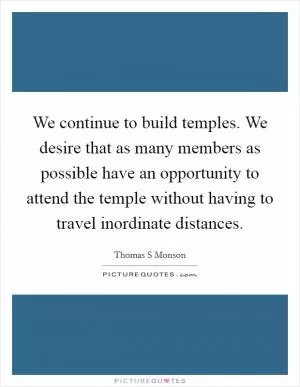 We continue to build temples. We desire that as many members as possible have an opportunity to attend the temple without having to travel inordinate distances Picture Quote #1