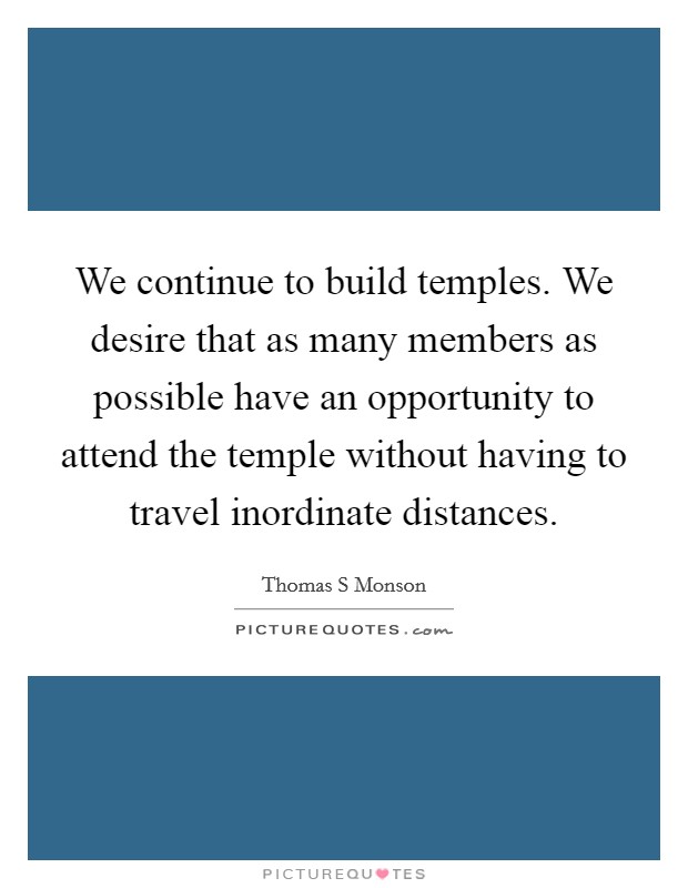 We continue to build temples. We desire that as many members as possible have an opportunity to attend the temple without having to travel inordinate distances. Picture Quote #1
