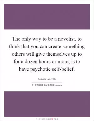 The only way to be a novelist, to think that you can create something others will give themselves up to for a dozen hours or more, is to have psychotic self-belief Picture Quote #1