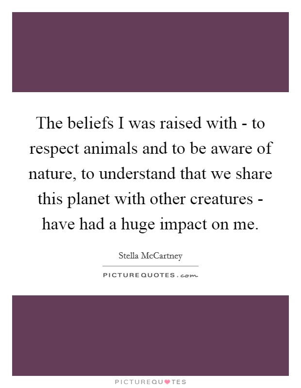 The beliefs I was raised with - to respect animals and to be aware of nature, to understand that we share this planet with other creatures - have had a huge impact on me. Picture Quote #1