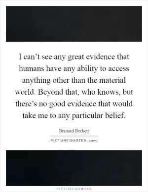 I can’t see any great evidence that humans have any ability to access anything other than the material world. Beyond that, who knows, but there’s no good evidence that would take me to any particular belief Picture Quote #1