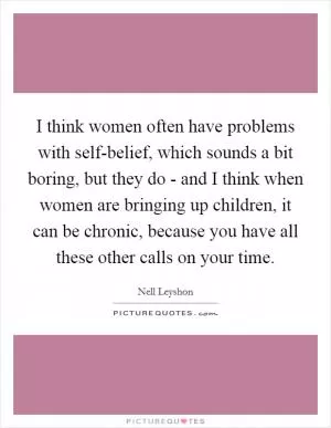 I think women often have problems with self-belief, which sounds a bit boring, but they do - and I think when women are bringing up children, it can be chronic, because you have all these other calls on your time Picture Quote #1