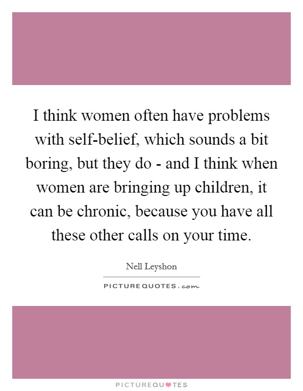 I think women often have problems with self-belief, which sounds a bit boring, but they do - and I think when women are bringing up children, it can be chronic, because you have all these other calls on your time. Picture Quote #1