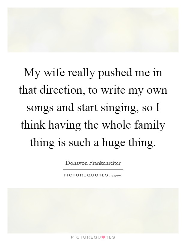 My wife really pushed me in that direction, to write my own songs and start singing, so I think having the whole family thing is such a huge thing. Picture Quote #1