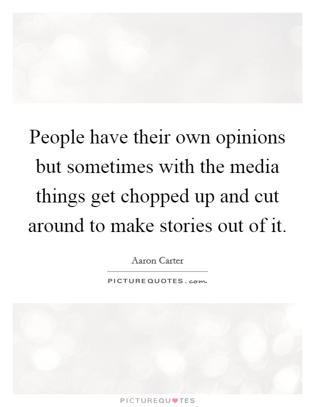 People have their own opinions but sometimes with the media things get chopped up and cut around to make stories out of it. Picture Quote #1