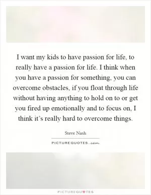 I want my kids to have passion for life, to really have a passion for life. I think when you have a passion for something, you can overcome obstacles, if you float through life without having anything to hold on to or get you fired up emotionally and to focus on, I think it’s really hard to overcome things Picture Quote #1