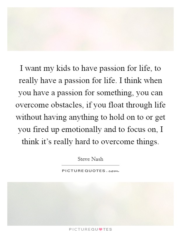 I want my kids to have passion for life, to really have a passion for life. I think when you have a passion for something, you can overcome obstacles, if you float through life without having anything to hold on to or get you fired up emotionally and to focus on, I think it's really hard to overcome things. Picture Quote #1