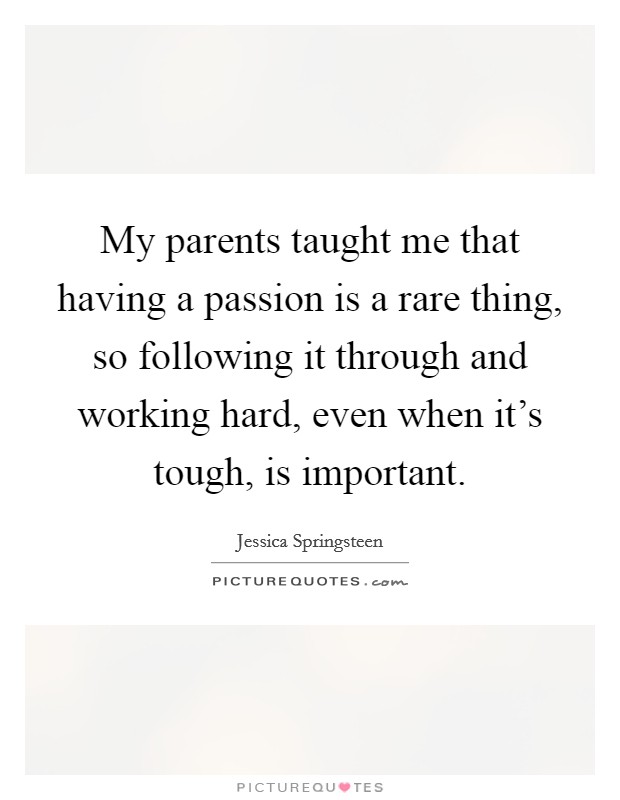 My parents taught me that having a passion is a rare thing, so following it through and working hard, even when it's tough, is important. Picture Quote #1
