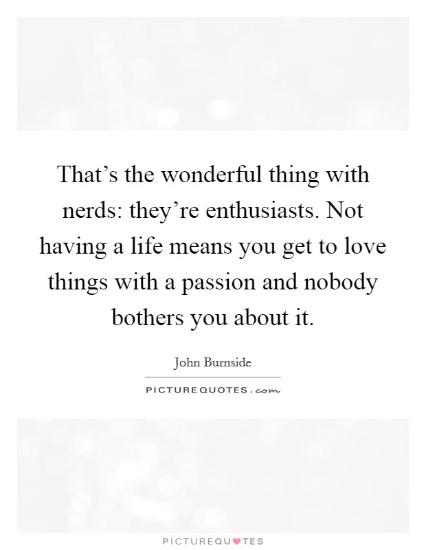 That's the wonderful thing with nerds: they're enthusiasts. Not having a life means you get to love things with a passion and nobody bothers you about it. Picture Quote #1