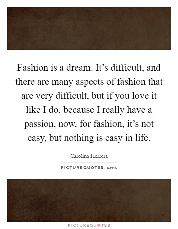 Fashion is a dream. It's difficult, and there are many aspects of fashion that are very difficult, but if you love it like I do, because I really have a passion, now, for fashion, it's not easy, but nothing is easy in life. Picture Quote #1