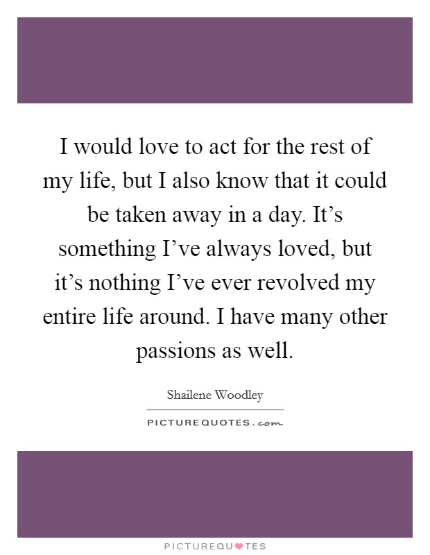 I would love to act for the rest of my life, but I also know that it could be taken away in a day. It's something I've always loved, but it's nothing I've ever revolved my entire life around. I have many other passions as well. Picture Quote #1