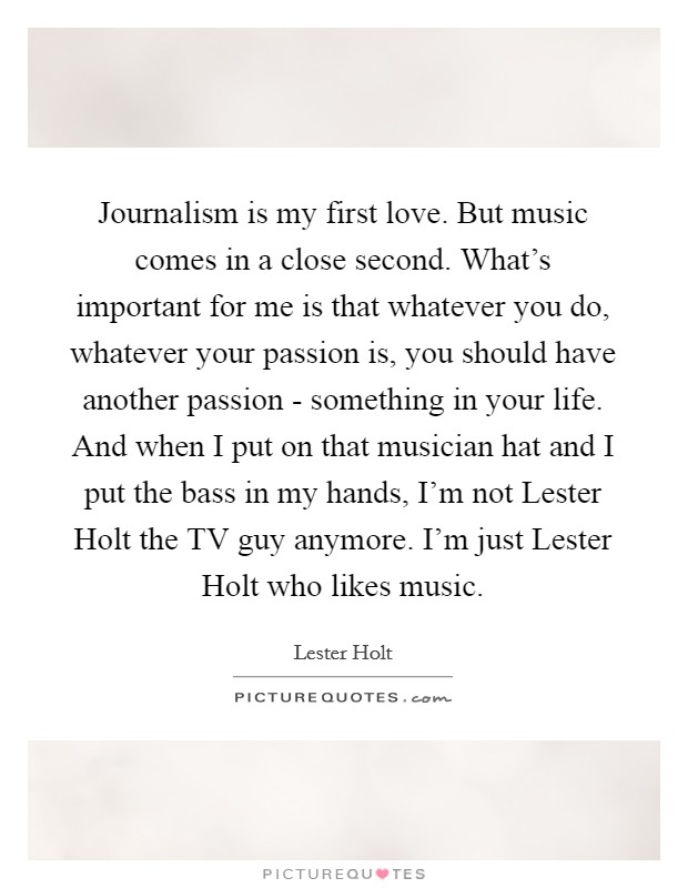 Journalism is my first love. But music comes in a close second. What's important for me is that whatever you do, whatever your passion is, you should have another passion - something in your life. And when I put on that musician hat and I put the bass in my hands, I'm not Lester Holt the TV guy anymore. I'm just Lester Holt who likes music. Picture Quote #1