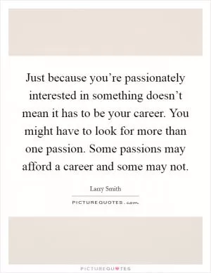 Just because you’re passionately interested in something doesn’t mean it has to be your career. You might have to look for more than one passion. Some passions may afford a career and some may not Picture Quote #1