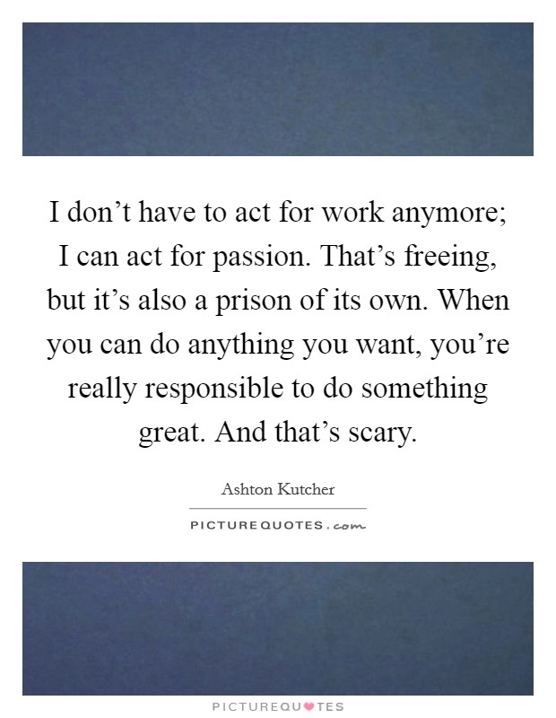 I don't have to act for work anymore; I can act for passion. That's freeing, but it's also a prison of its own. When you can do anything you want, you're really responsible to do something great. And that's scary. Picture Quote #1
