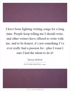 I have been fighting writing songs for a long time. People keep telling me I should write, and other writers have offered to write with me, and to be honest, it’s not something I’ve ever really had a passion for - plus I wasn’t sure I had the talent to do it! Picture Quote #1