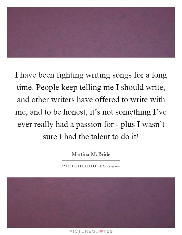 I have been fighting writing songs for a long time. People keep telling me I should write, and other writers have offered to write with me, and to be honest, it's not something I've ever really had a passion for - plus I wasn't sure I had the talent to do it! Picture Quote #1