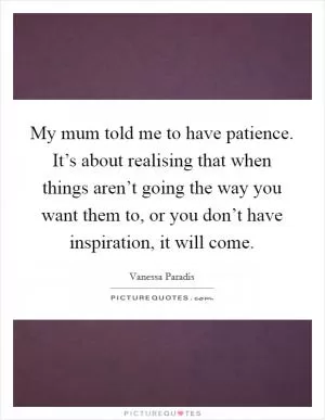 My mum told me to have patience. It’s about realising that when things aren’t going the way you want them to, or you don’t have inspiration, it will come Picture Quote #1