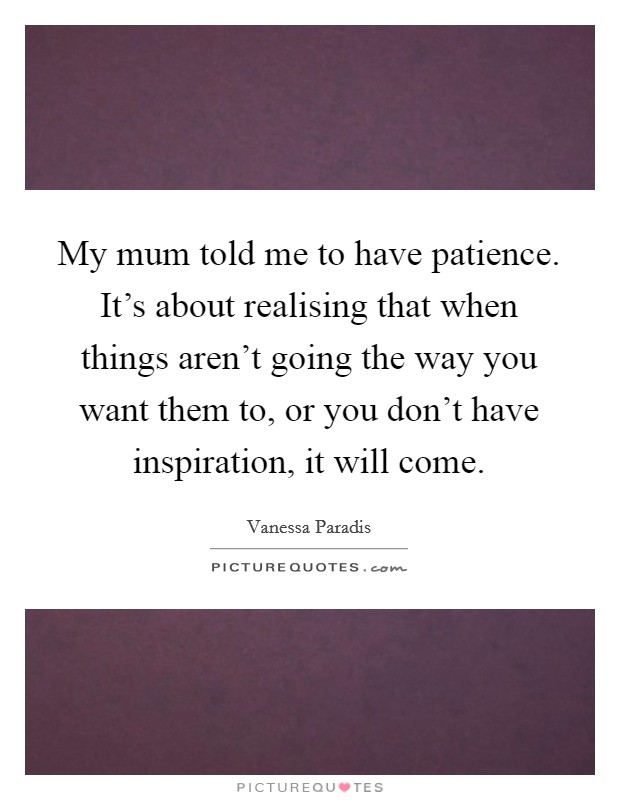 My mum told me to have patience. It's about realising that when things aren't going the way you want them to, or you don't have inspiration, it will come. Picture Quote #1