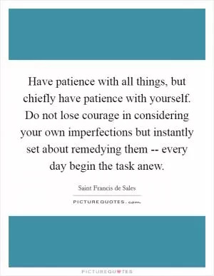 Have patience with all things, but chiefly have patience with yourself. Do not lose courage in considering your own imperfections but instantly set about remedying them -- every day begin the task anew Picture Quote #1