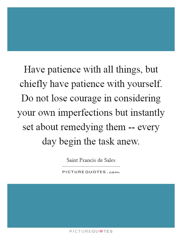 Have patience with all things, but chiefly have patience with yourself. Do not lose courage in considering your own imperfections but instantly set about remedying them -- every day begin the task anew. Picture Quote #1