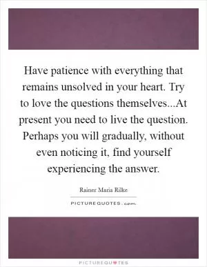 Have patience with everything that remains unsolved in your heart. Try to love the questions themselves...At present you need to live the question. Perhaps you will gradually, without even noticing it, find yourself experiencing the answer Picture Quote #1