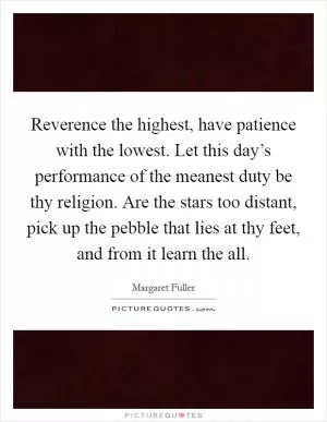 Reverence the highest, have patience with the lowest. Let this day’s performance of the meanest duty be thy religion. Are the stars too distant, pick up the pebble that lies at thy feet, and from it learn the all Picture Quote #1