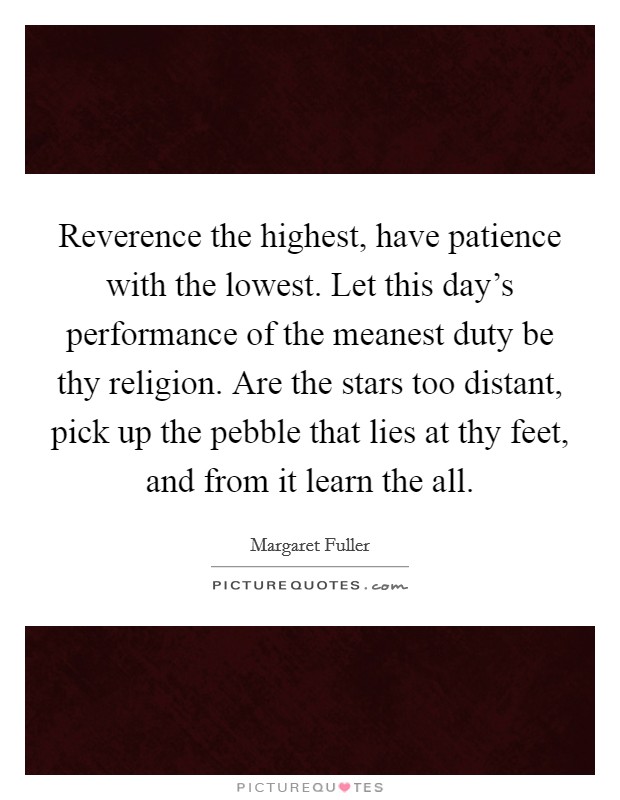 Reverence the highest, have patience with the lowest. Let this day's performance of the meanest duty be thy religion. Are the stars too distant, pick up the pebble that lies at thy feet, and from it learn the all. Picture Quote #1
