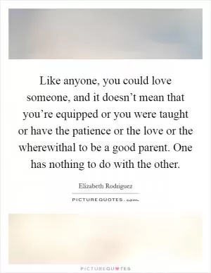 Like anyone, you could love someone, and it doesn’t mean that you’re equipped or you were taught or have the patience or the love or the wherewithal to be a good parent. One has nothing to do with the other Picture Quote #1