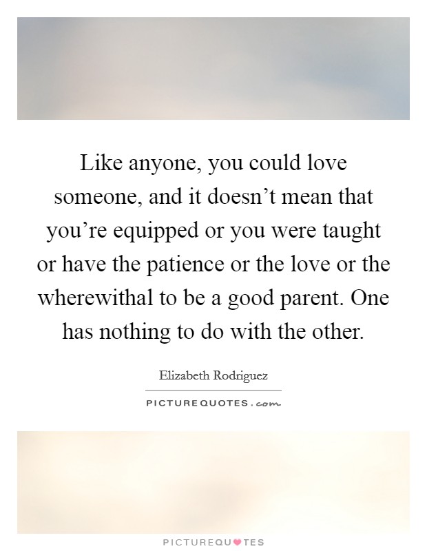 Like anyone, you could love someone, and it doesn't mean that you're equipped or you were taught or have the patience or the love or the wherewithal to be a good parent. One has nothing to do with the other. Picture Quote #1