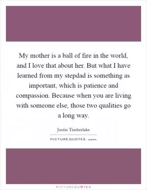 My mother is a ball of fire in the world, and I love that about her. But what I have learned from my stepdad is something as important, which is patience and compassion. Because when you are living with someone else, those two qualities go a long way Picture Quote #1