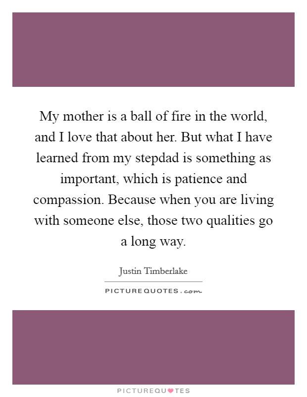 My mother is a ball of fire in the world, and I love that about her. But what I have learned from my stepdad is something as important, which is patience and compassion. Because when you are living with someone else, those two qualities go a long way. Picture Quote #1