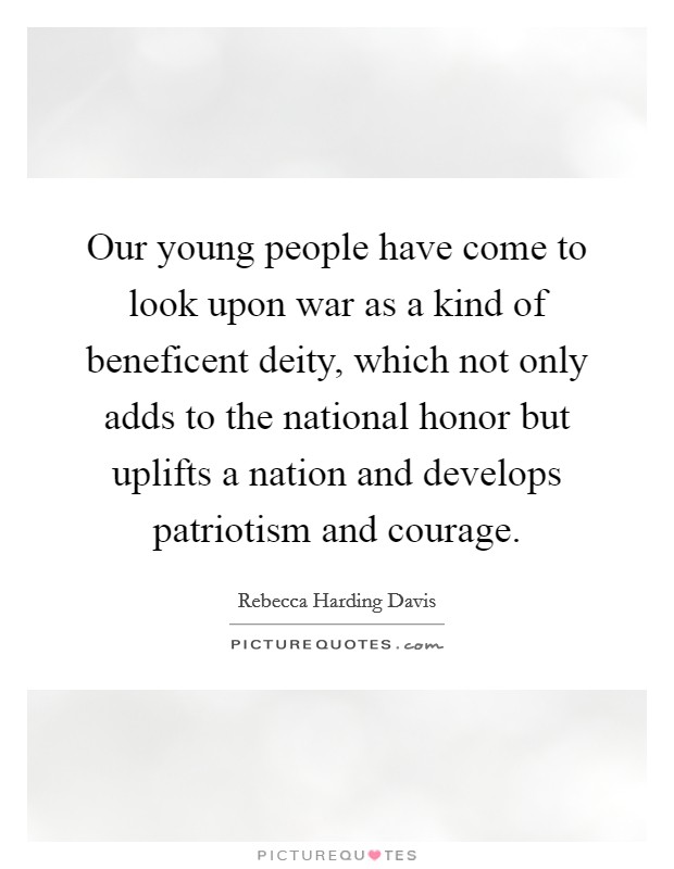 Our young people have come to look upon war as a kind of beneficent deity, which not only adds to the national honor but uplifts a nation and develops patriotism and courage. Picture Quote #1