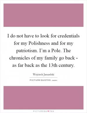 I do not have to look for credentials for my Polishness and for my patriotism. I’m a Pole. The chronicles of my family go back - as far back as the 13th century Picture Quote #1