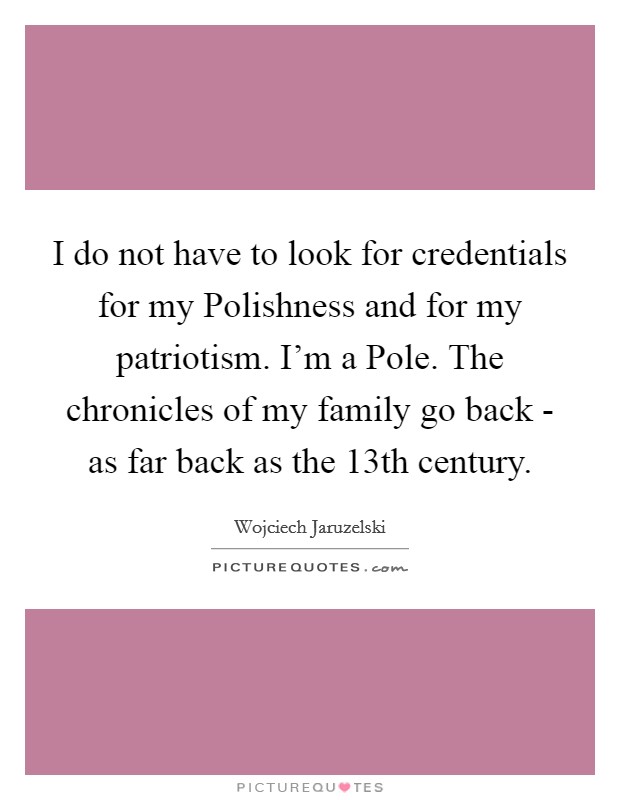 I do not have to look for credentials for my Polishness and for my patriotism. I'm a Pole. The chronicles of my family go back - as far back as the 13th century. Picture Quote #1