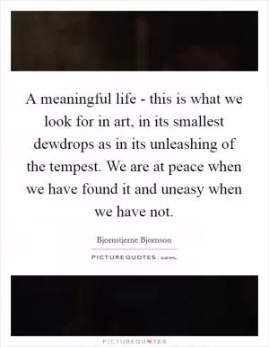 A meaningful life - this is what we look for in art, in its smallest dewdrops as in its unleashing of the tempest. We are at peace when we have found it and uneasy when we have not Picture Quote #1