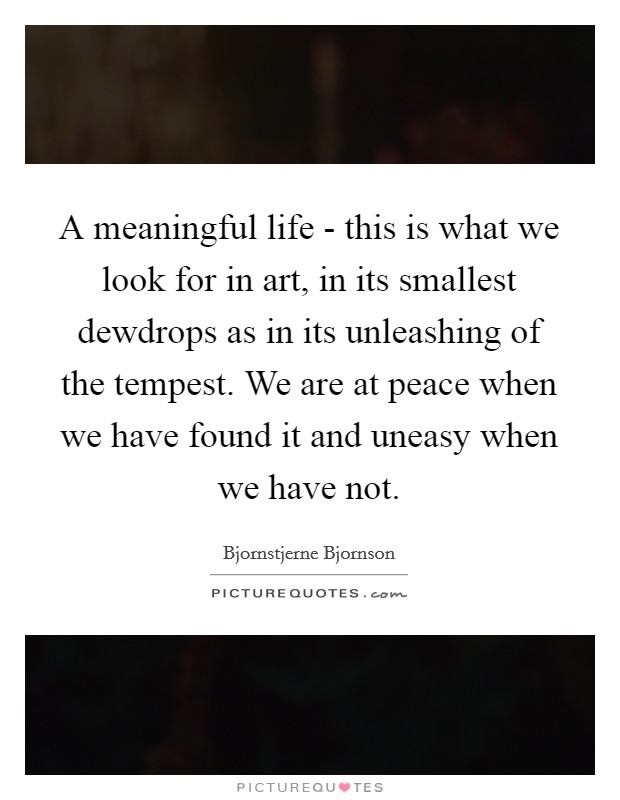 A meaningful life - this is what we look for in art, in its smallest dewdrops as in its unleashing of the tempest. We are at peace when we have found it and uneasy when we have not. Picture Quote #1