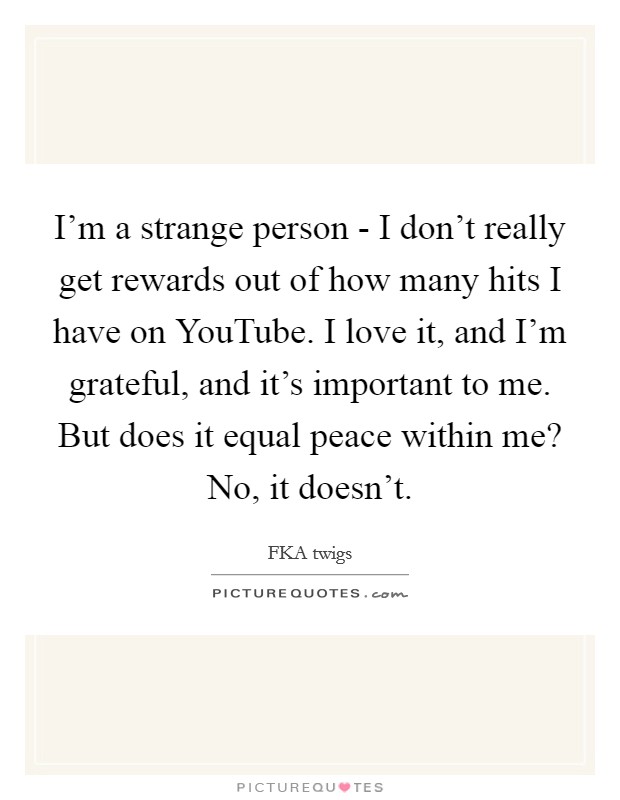 I'm a strange person - I don't really get rewards out of how many hits I have on YouTube. I love it, and I'm grateful, and it's important to me. But does it equal peace within me? No, it doesn't. Picture Quote #1