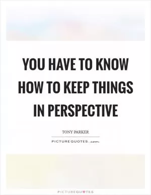 You have to know how to keep things in perspective Picture Quote #1
