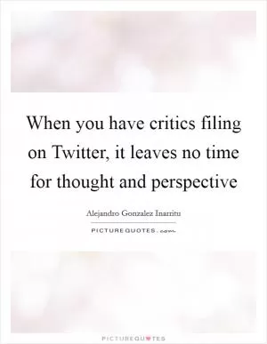 When you have critics filing on Twitter, it leaves no time for thought and perspective Picture Quote #1